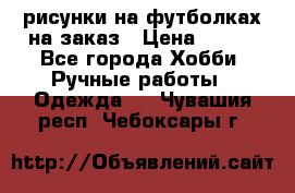 рисунки на футболках на заказ › Цена ­ 600 - Все города Хобби. Ручные работы » Одежда   . Чувашия респ.,Чебоксары г.